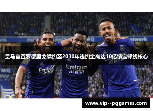 皇马官宣罗德里戈续约至2030年违约金高达10亿锁定锋线核心 皇马官宣罗德里戈续约至2030年违约金高达10亿锁定锋线核心