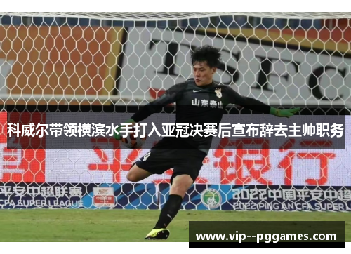 科威尔带领横滨水手打入亚冠决赛后宣布辞去主帅职务 科威尔带领横滨水手打入亚冠决赛后宣布辞去主帅职务